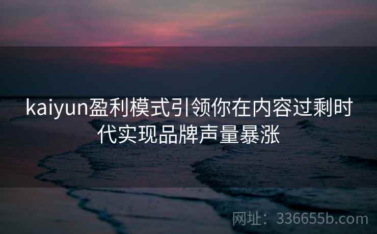 kaiyun盈利模式引领你在内容过剩时代实现品牌声量暴涨 kaiyun盈利模式引领你在内容过剩时代实现品牌声量暴涨