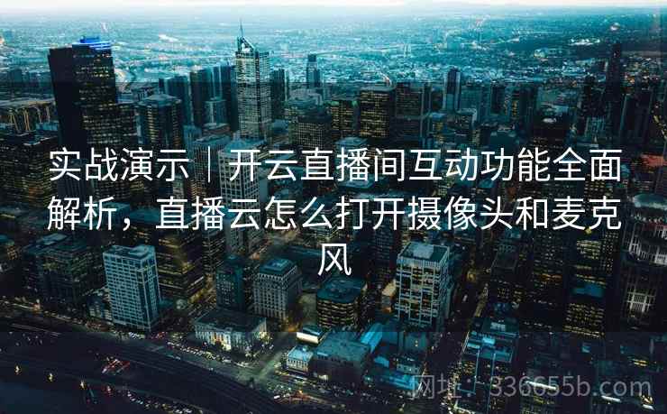 实战演示｜开云直播间互动功能全面解析，直播云怎么打开摄像头和麦克风