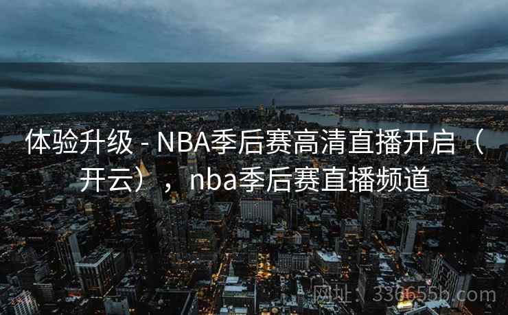 体验升级 - NBA季后赛高清直播开启（开云），nba季后赛直播频道