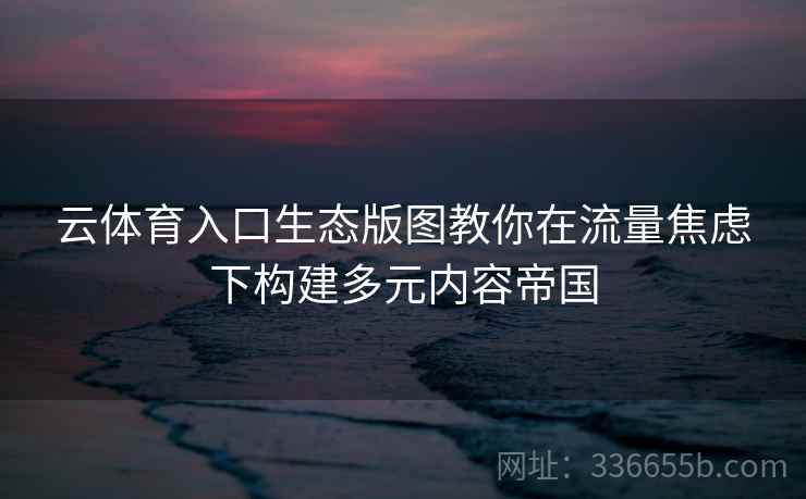 云体育入口生态版图教你在流量焦虑下构建多元内容帝国 云体育入口生态版图教你在流量焦虑下构建多元内容帝国