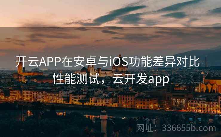 开云APP在安卓与iOS功能差异对比|性能测试,云开发app 开云APP在安卓与iOS功能差异对比|性能测试,云开发app