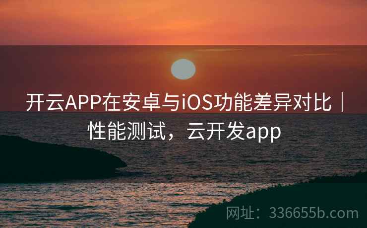 开云APP在安卓与iOS功能差异对比|性能测试,云开发app 开云APP在安卓与iOS功能差异对比|性能测试,云开发app