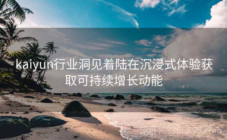 kaiyun行业洞见着陆在沉浸式体验获取可持续增长动能 kaiyun行业洞见着陆在沉浸式体验获取可持续增长动能