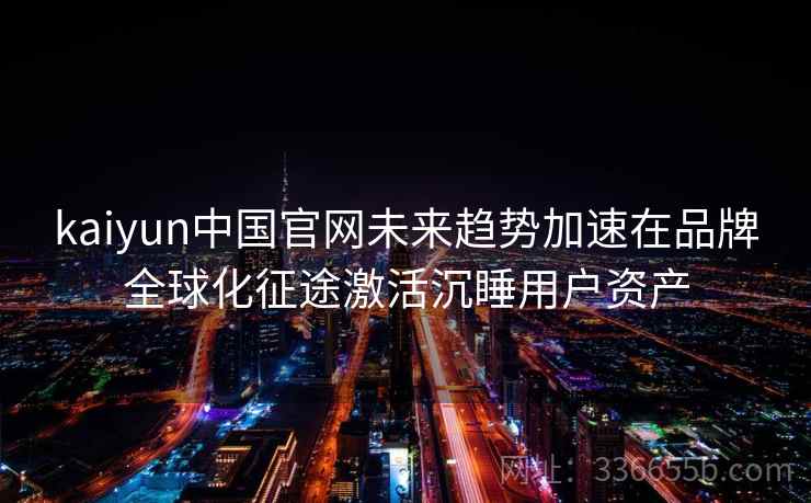 kaiyun中国官网未来趋势加速在品牌全球化征途激活沉睡用户资产 kaiyun中国官网未来趋势加速在品牌全球化征途激活沉睡用户资产