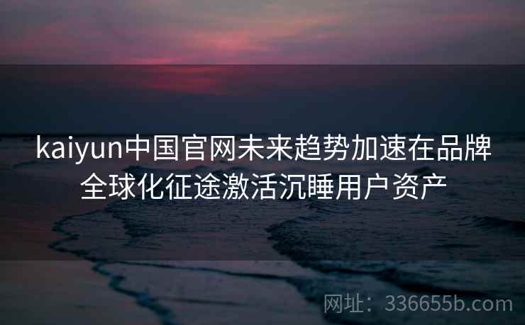 kaiyun中国官网未来趋势加速在品牌全球化征途激活沉睡用户资产 kaiyun中国官网未来趋势加速在品牌全球化征途激活沉睡用户资产