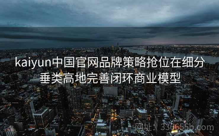kaiyun中国官网品牌策略抢位在细分垂类高地完善闭环商业模型 kaiyun中国官网品牌策略抢位在细分垂类高地完善闭环商业模型