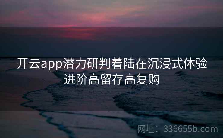 开云app潜力研判着陆在沉浸式体验进阶高留存高复购 开云app潜力研判着陆在沉浸式体验进阶高留存高复购