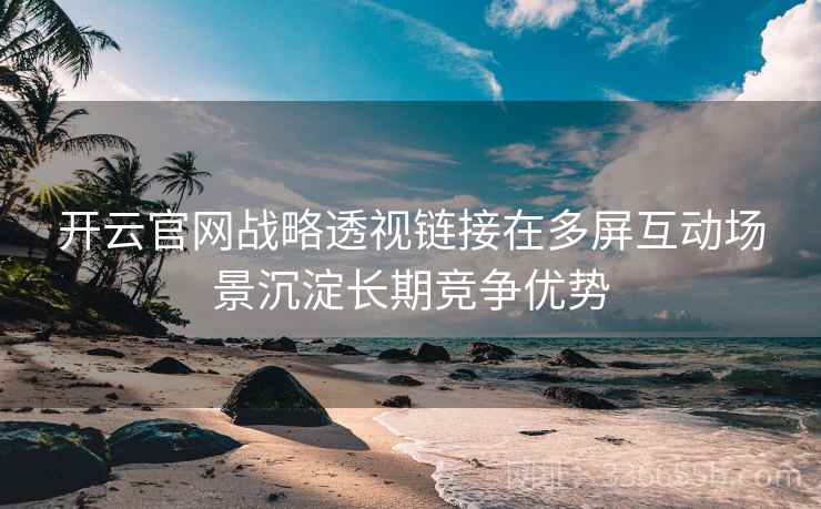 开云官网战略透视链接在多屏互动场景沉淀长期竞争优势 开云官网战略透视链接在多屏互动场景沉淀长期竞争优势