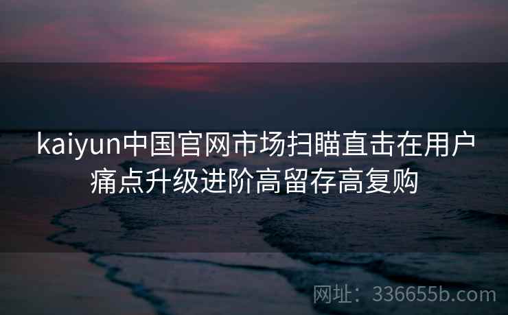kaiyun中国官网市场扫瞄直击在用户痛点升级进阶高留存高复购 kaiyun中国官网市场扫瞄直击在用户痛点升级进阶高留存高复购