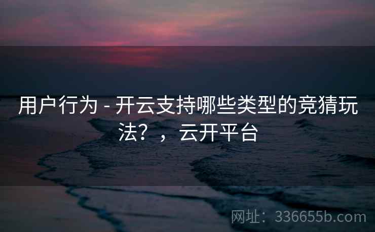用户行为 - 开云支持哪些类型的竞猜玩法?,云开平台 用户行为 - 开云支持哪些类型的竞猜玩法?,云开平台